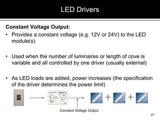 Constant Voltage Output:
• Provides a constant voltage (e.g. 12V or 24V) to the LED
module(s)
• Used when the number of luminaires or length of cove is
variable and all controlled by one driver (usually external)
• As LED loads are added, power increases (the specification
of the driver determines the power limit)
LED Drivers
21
Constant Voltage Output
 