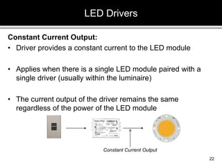 Constant Current Output:
• Driver provides a constant current to the LED module
• Applies when there is a single LED module paired with a
single driver (usually within the luminaire)
• The current output of the driver remains the same
regardless of the power of the LED module
LED Drivers
22
Constant Current Output
 