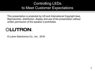 3
3
3
3
This presentation is protected by US and International Copyright laws.
Reproduction, distribution, display and use of the presentation without
written permission of the speaker is prohibited.
© Lutron Electronics Co., Inc. 2016
Controlling LEDs
to Meet Customer Expectations
 