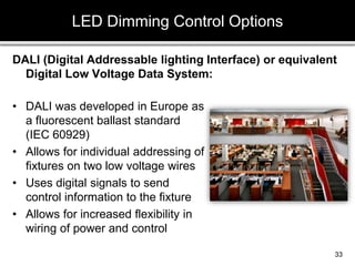 DALI (Digital Addressable lighting Interface) or equivalent
Digital Low Voltage Data System:
LED Dimming Control Options
33
• DALI was developed in Europe as
a fluorescent ballast standard
(IEC 60929)
• Allows for individual addressing of
fixtures on two low voltage wires
• Uses digital signals to send
control information to the fixture
• Allows for increased flexibility in
wiring of power and control
 