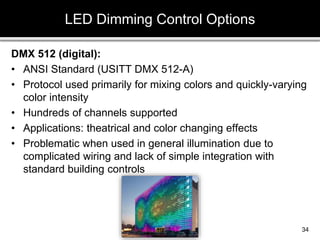 DMX 512 (digital):
• ANSI Standard (USITT DMX 512-A)
• Protocol used primarily for mixing colors and quickly-varying
color intensity
• Hundreds of channels supported
• Applications: theatrical and color changing effects
• Problematic when used in general illumination due to
complicated wiring and lack of simple integration with
standard building controls
LED Dimming Control Options
34
 
