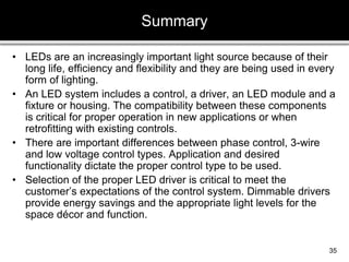 • LEDs are an increasingly important light source because of their
long life, efficiency and flexibility and they are being used in every
form of lighting.
• An LED system includes a control, a driver, an LED module and a
fixture or housing. The compatibility between these components
is critical for proper operation in new applications or when
retrofitting with existing controls.
• There are important differences between phase control, 3-wire
and low voltage control types. Application and desired
functionality dictate the proper control type to be used.
• Selection of the proper LED driver is critical to meet the
customer’s expectations of the control system. Dimmable drivers
provide energy savings and the appropriate light levels for the
space décor and function.
Summary
35
 