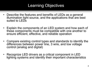 • Describe the features and benefits of LEDs as a general
illumination light source, and the applications that are best
suited to LEDs
• Explain the components of an LED system and how each of
these components must be compatible with one another to
ensure efficient, effective, and reliable operation
• Compare existing control types and standards to identify the
differences between power line, 3 wire, and low voltage
control (analog and digital)
• Recognize LED drivers as a critical component in LED
lighting systems and identify their important characteristics
Learning Objectives
4
 