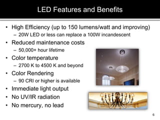 • High Efficiency (up to 150 lumens/watt and improving)
– 20W LED or less can replace a 100W incandescent
• Reduced maintenance costs
– 50,000+ hour lifetime
• Color temperature
– 2700 K to 4500 K and beyond
• Color Rendering
– 90 CRI or higher is available
• Immediate light output
• No UV/IR radiation
• No mercury, no lead
LED Features and Benefits
6
 