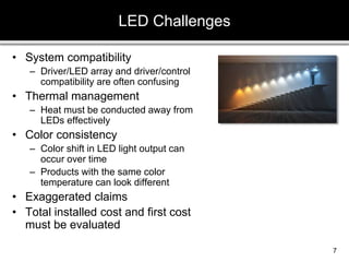 • System compatibility
– Driver/LED array and driver/control
compatibility are often confusing
• Thermal management
– Heat must be conducted away from
LEDs effectively
• Color consistency
– Color shift in LED light output can
occur over time
– Products with the same color
temperature can look different
• Exaggerated claims
• Total installed cost and first cost
must be evaluated
LED Challenges
7
 