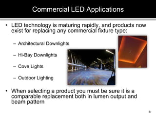• LED technology is maturing rapidly, and products now
exist for replacing any commercial fixture type:
– Architectural Downlights
– Hi-Bay Downlights
– Cove Lights
– Outdoor Lighting
• When selecting a product you must be sure it is a
comparable replacement both in lumen output and
beam pattern
Commercial LED Applications
8
 