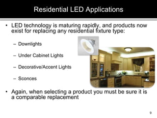 • LED technology is maturing rapidly, and products now
exist for replacing any residential fixture type:
– Downlights
– Under Cabinet Lights
– Decorative/Accent Lights
– Sconces
• Again, when selecting a product you must be sure it is
a comparable replacement
Residential LED Applications
9
 