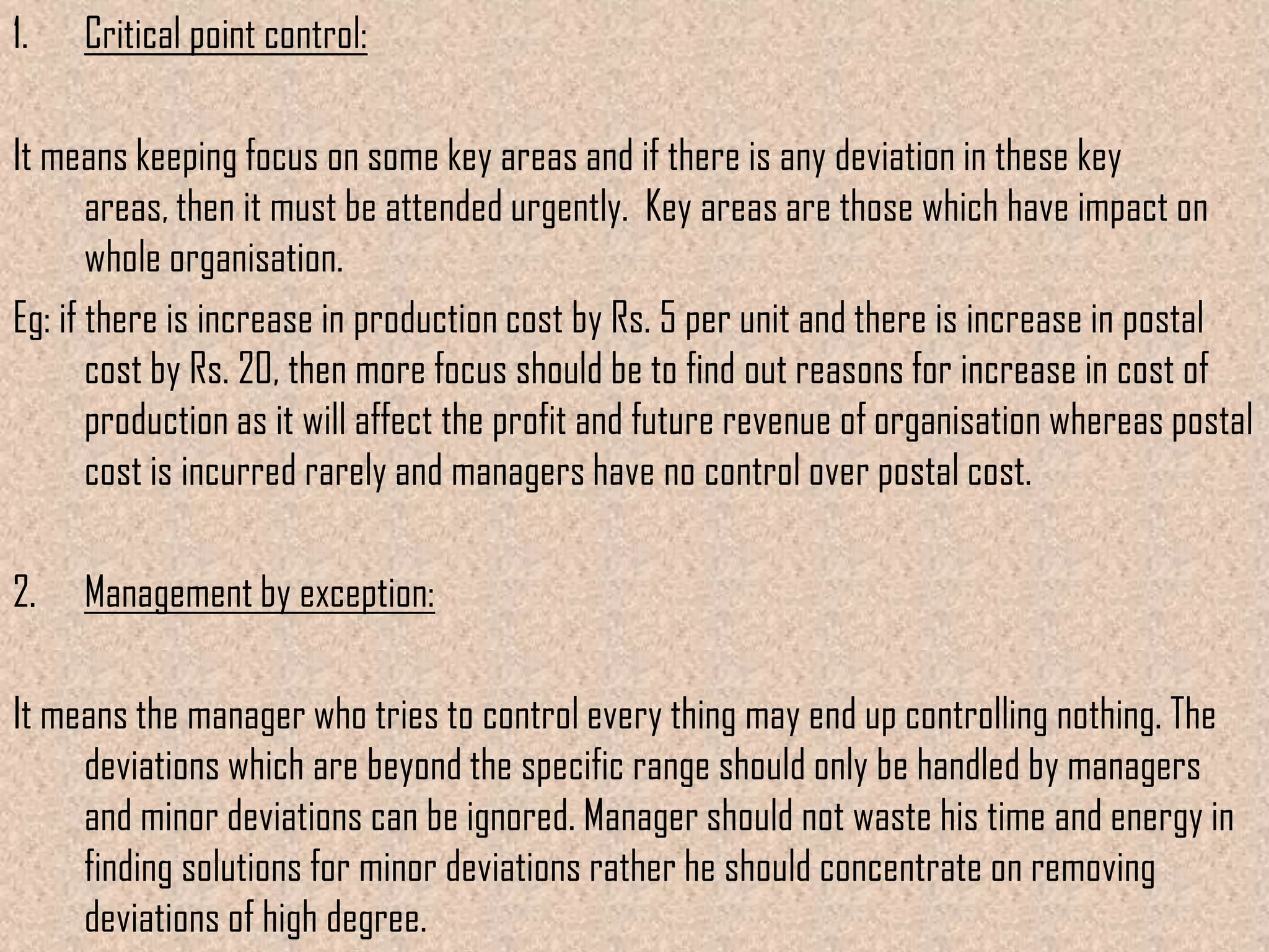 1.

Critical point control:

It means keeping focus on some key areas and if there is any deviation in these key areas,
then it must be attended urgently. Key areas are those which have impact on whole
organisation.
Eg: if there is increase in production cost by Rs. 5 per unit and there is increase in postal
cost by Rs. 20, then more focus should be to find out reasons for increase in cost of
production as it will affect the profit and future revenue of organisation whereas postal
cost is incurred rarely and managers have no control over postal cost.

2.

Management by exception:

It means the manager who tries to control every thing may end up controlling nothing. The
deviations which are beyond the specific range should only be handled by managers
and minor deviations can be ignored. Manager should not waste his time and energy in
finding solutions for minor deviations rather he should concentrate on removing
deviations of high degree.

 