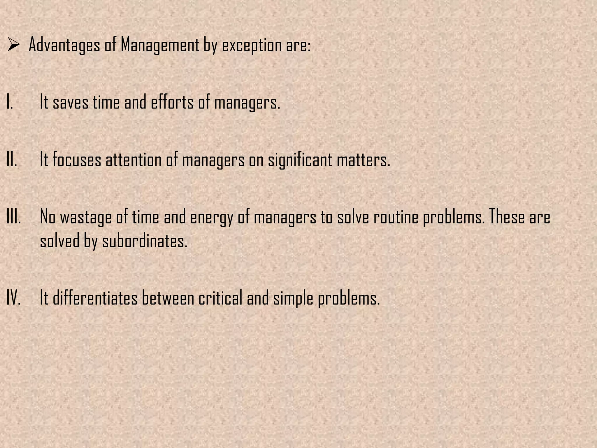  Advantages of Management by exception are:

I.

It saves time and efforts of managers.

II.

It focuses attention of managers on significant matters.

III. No wastage of time and energy of managers to solve routine problems. These are
solved by subordinates.
IV. It differentiates between critical and simple problems.

 