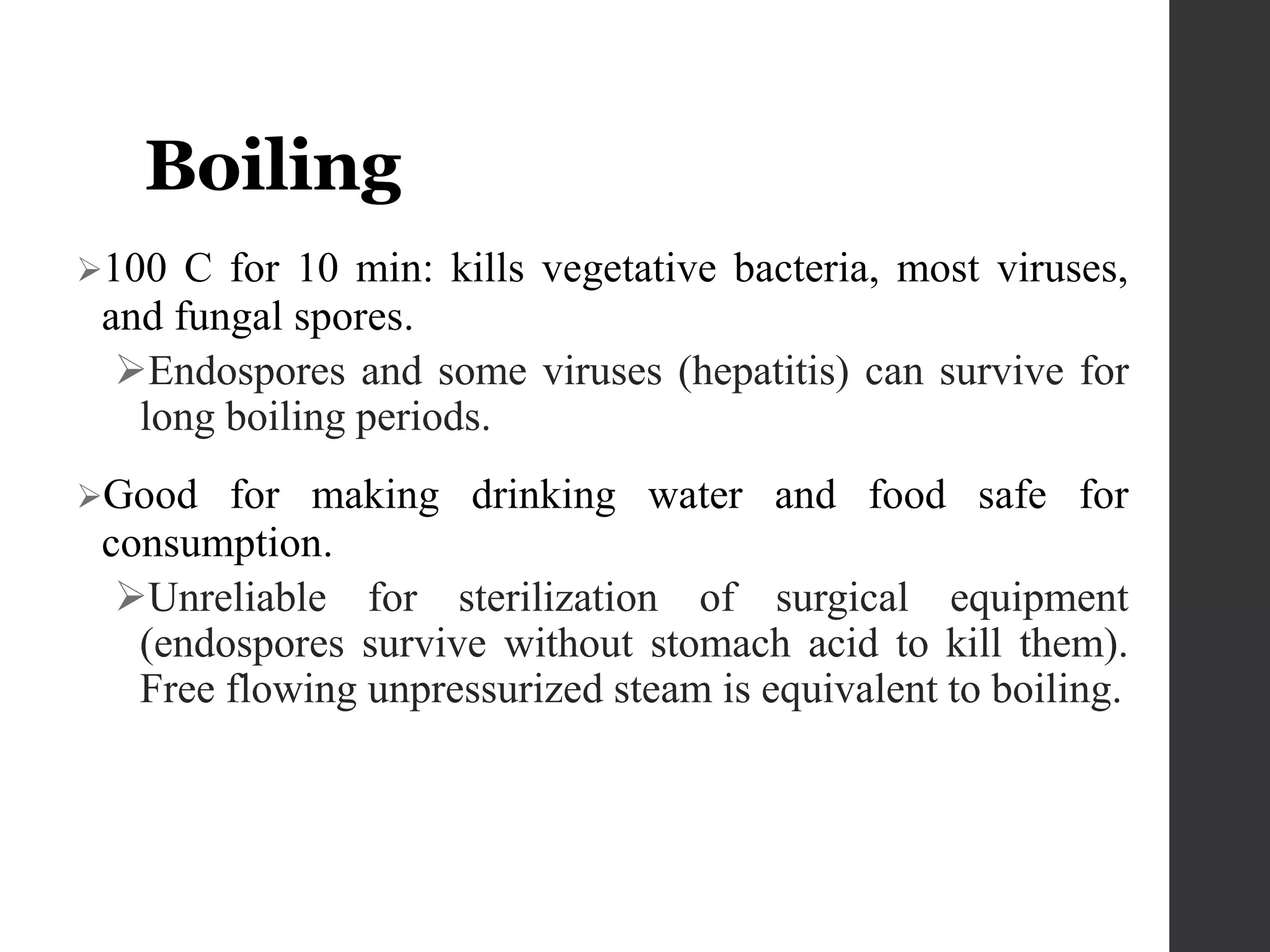 Boiling
100 C for 10 min: kills vegetative bacteria, most viruses,
and fungal spores.
Endospores and some viruses (hepatitis) can survive for
long boiling periods.
Good for making drinking water and food safe for
consumption.
Unreliable for sterilization of surgical equipment
(endospores survive without stomach acid to kill them).
Free flowing unpressurized steam is equivalent to boiling.
 