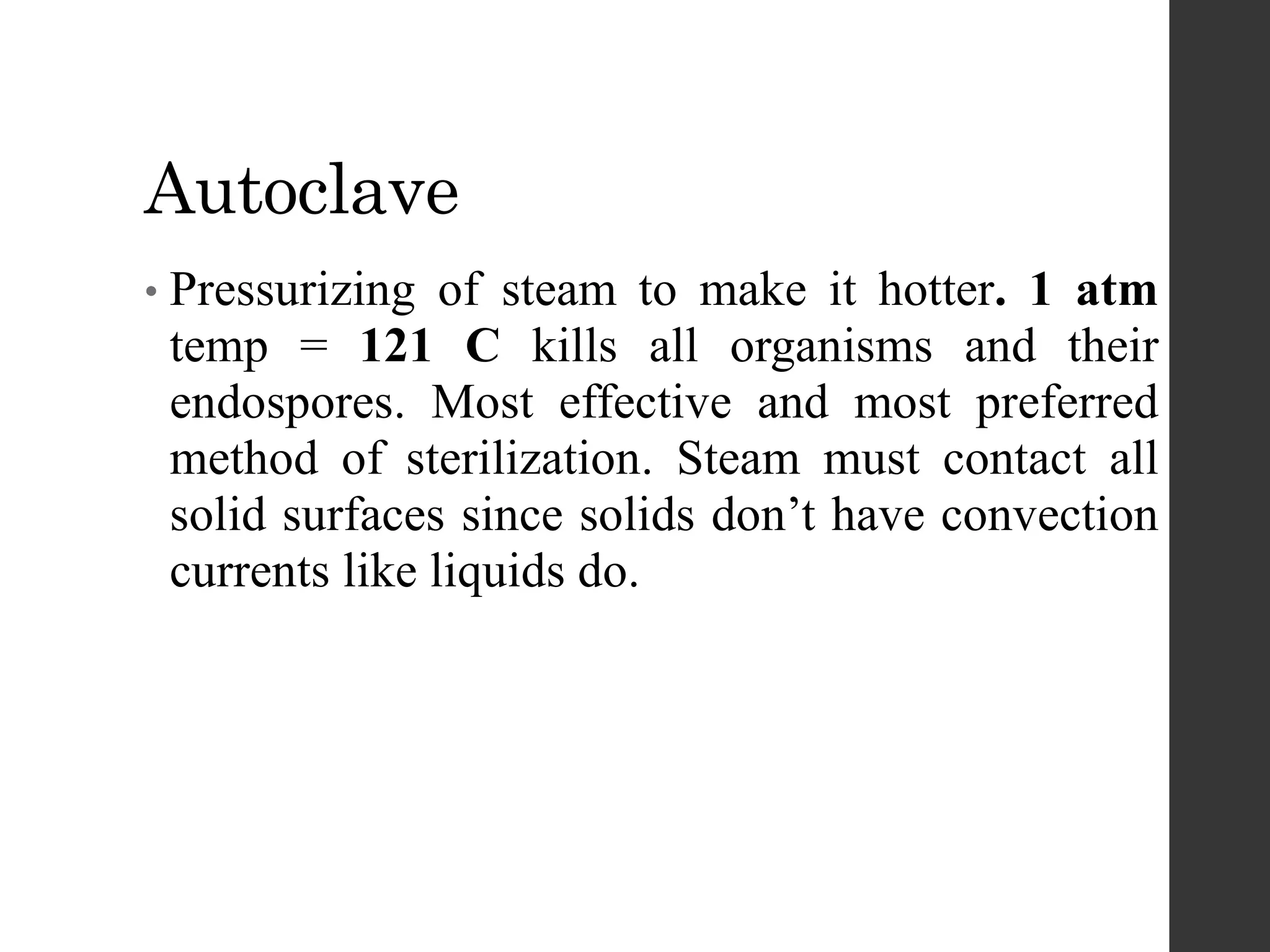 Autoclave
• Pressurizing of steam to make it hotter. 1 atm
temp = 121 C kills all organisms and their
endospores. Most effective and most preferred
method of sterilization. Steam must contact all
solid surfaces since solids don’t have convection
currents like liquids do.
 