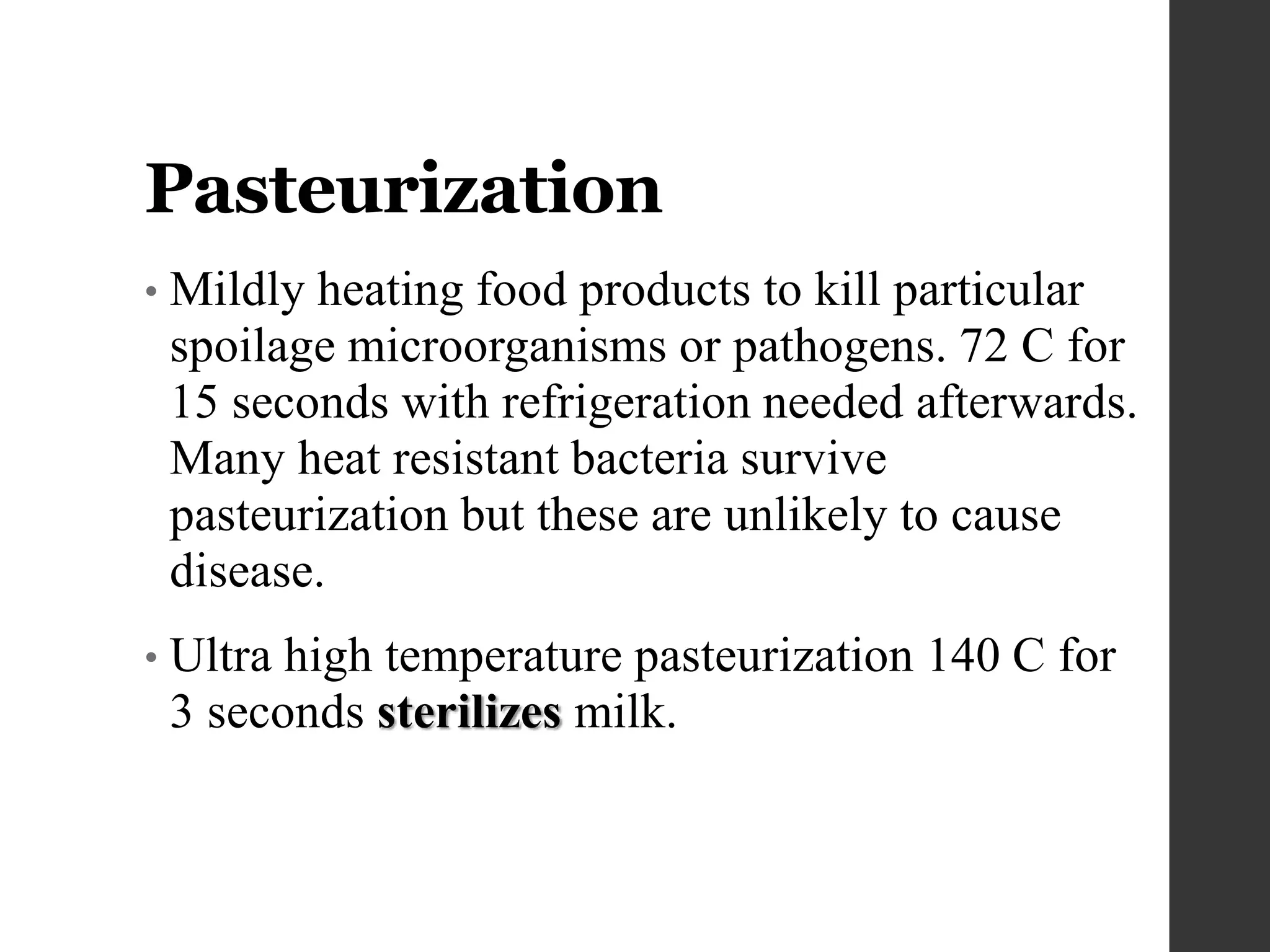 Pasteurization
• Mildly heating food products to kill particular
spoilage microorganisms or pathogens. 72 C for
15 seconds with refrigeration needed afterwards.
Many heat resistant bacteria survive
pasteurization but these are unlikely to cause
disease.
• Ultra high temperature pasteurization 140 C for
3 seconds sterilizes milk.
 