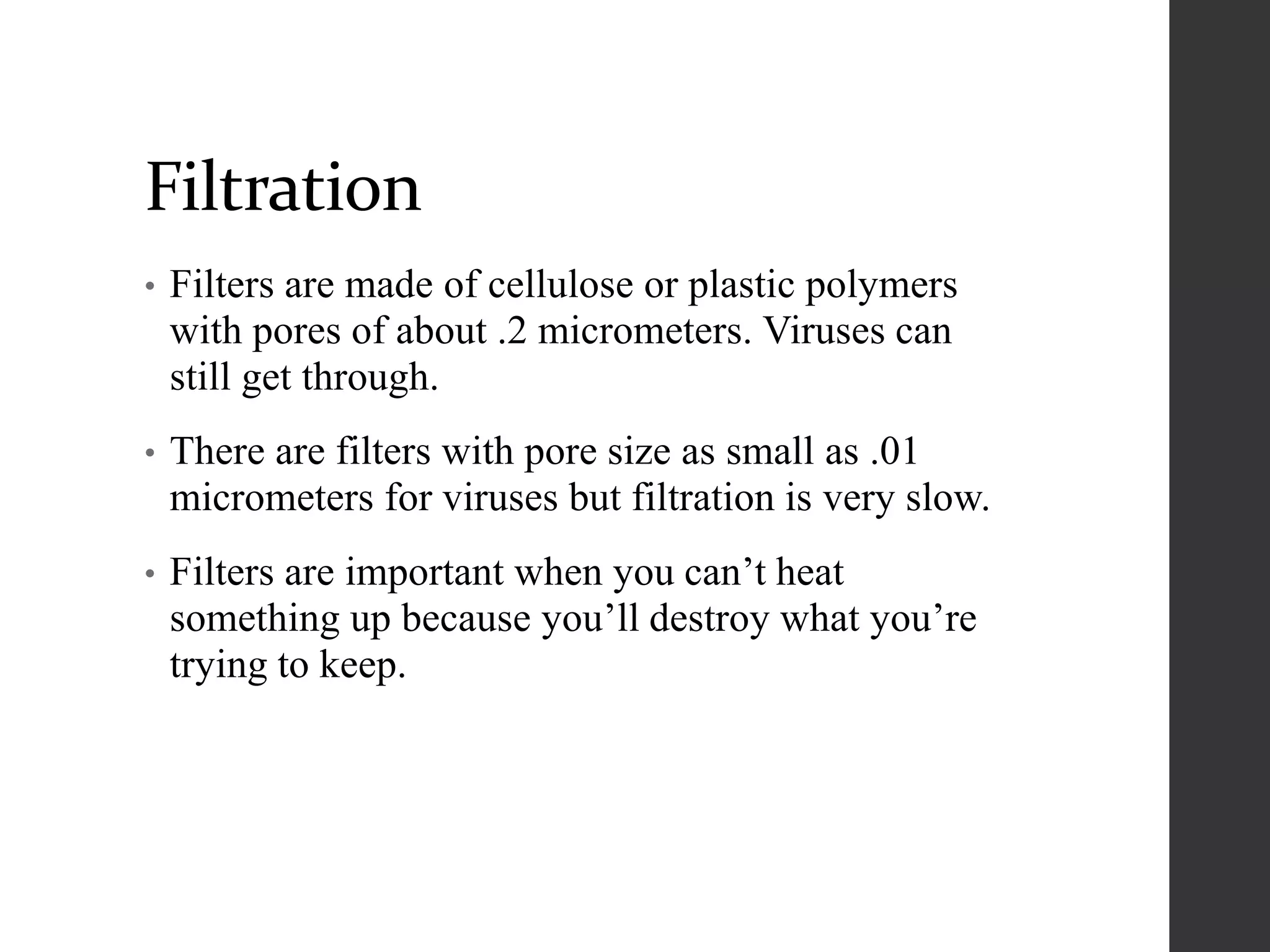 Filtration
• Filters are made of cellulose or plastic polymers
with pores of about .2 micrometers. Viruses can
still get through.
• There are filters with pore size as small as .01
micrometers for viruses but filtration is very slow.
• Filters are important when you can’t heat
something up because you’ll destroy what you’re
trying to keep.
 