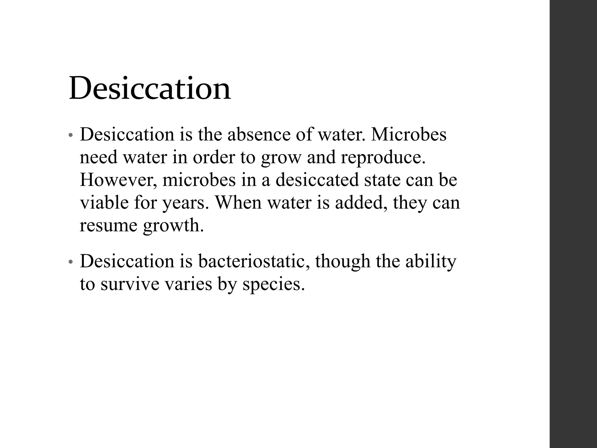 Desiccation
• Desiccation is the absence of water. Microbes
need water in order to grow and reproduce.
However, microbes in a desiccated state can be
viable for years. When water is added, they can
resume growth.
• Desiccation is bacteriostatic, though the ability
to survive varies by species.
 