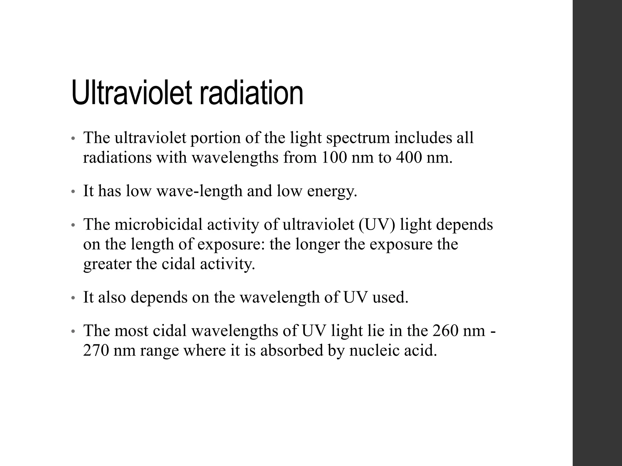Ultraviolet radiation
• The ultraviolet portion of the light spectrum includes all
radiations with wavelengths from 100 nm to 400 nm.
• It has low wave-length and low energy.
• The microbicidal activity of ultraviolet (UV) light depends
on the length of exposure: the longer the exposure the
greater the cidal activity.
• It also depends on the wavelength of UV used.
• The most cidal wavelengths of UV light lie in the 260 nm -
270 nm range where it is absorbed by nucleic acid.
 