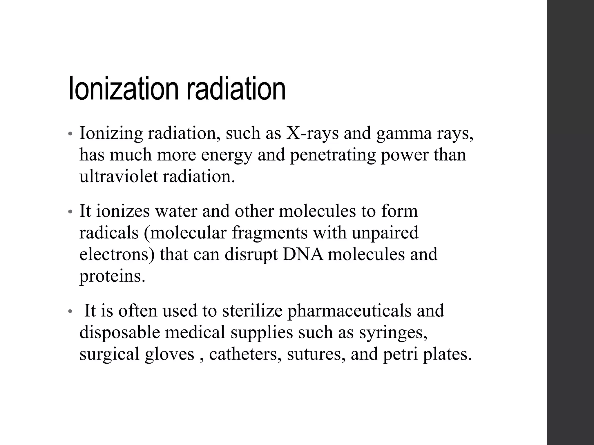 Ionization radiation
• Ionizing radiation, such as X-rays and gamma rays,
has much more energy and penetrating power than
ultraviolet radiation.
• It ionizes water and other molecules to form
radicals (molecular fragments with unpaired
electrons) that can disrupt DNA molecules and
proteins.
• It is often used to sterilize pharmaceuticals and
disposable medical supplies such as syringes,
surgical gloves , catheters, sutures, and petri plates.
 