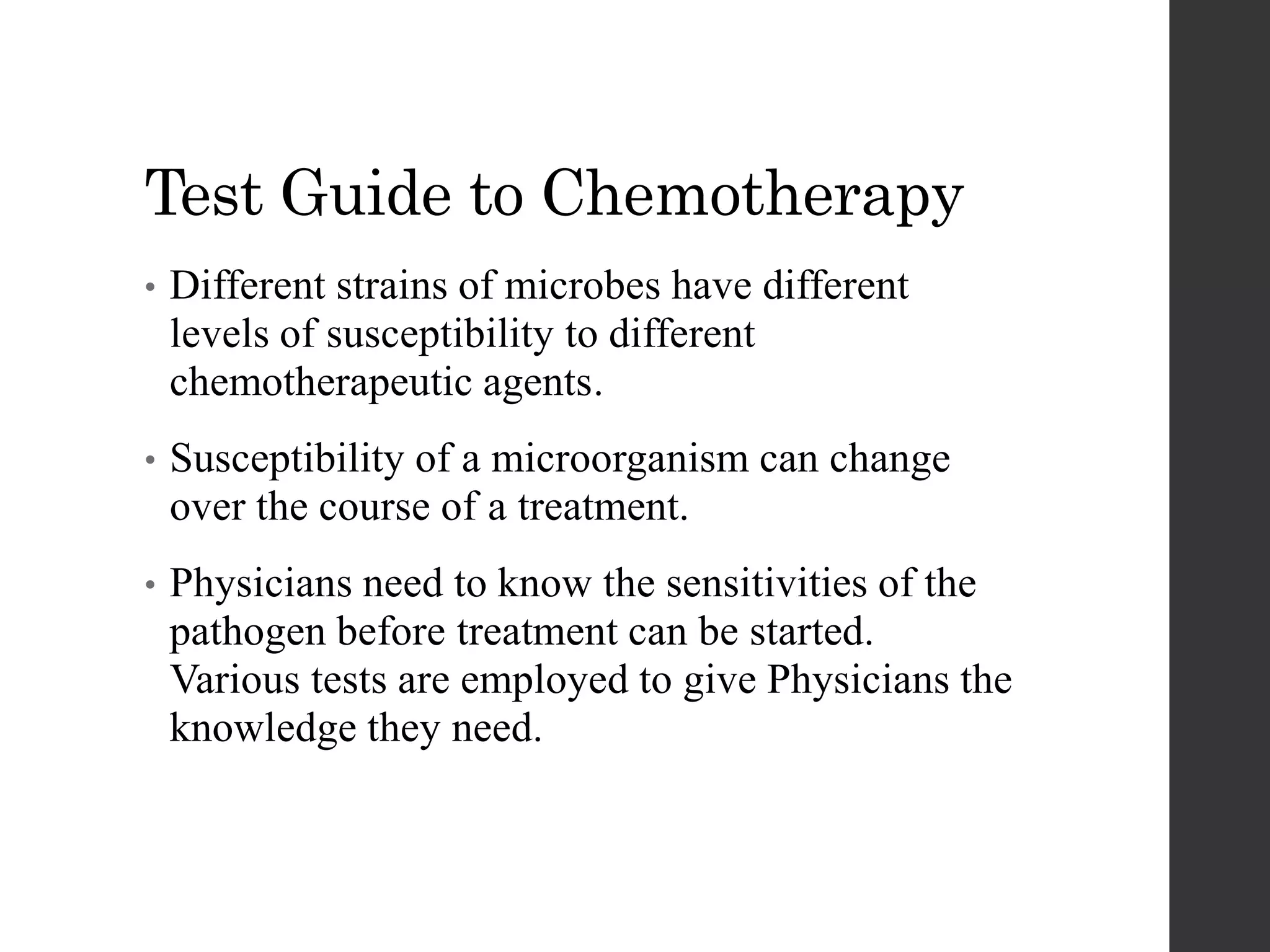 Test Guide to Chemotherapy
• Different strains of microbes have different
levels of susceptibility to different
chemotherapeutic agents.
• Susceptibility of a microorganism can change
over the course of a treatment.
• Physicians need to know the sensitivities of the
pathogen before treatment can be started.
Various tests are employed to give Physicians the
knowledge they need.
 