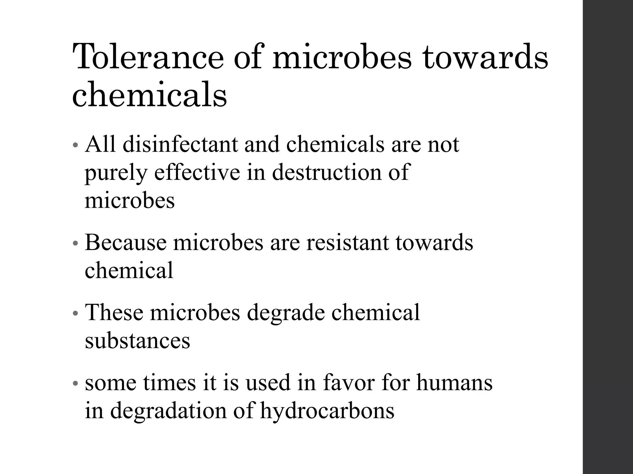 Tolerance of microbes towards
chemicals
• All disinfectant and chemicals are not
purely effective in destruction of
microbes
• Because microbes are resistant towards
chemical
• These microbes degrade chemical
substances
• some times it is used in favor for humans
in degradation of hydrocarbons
 