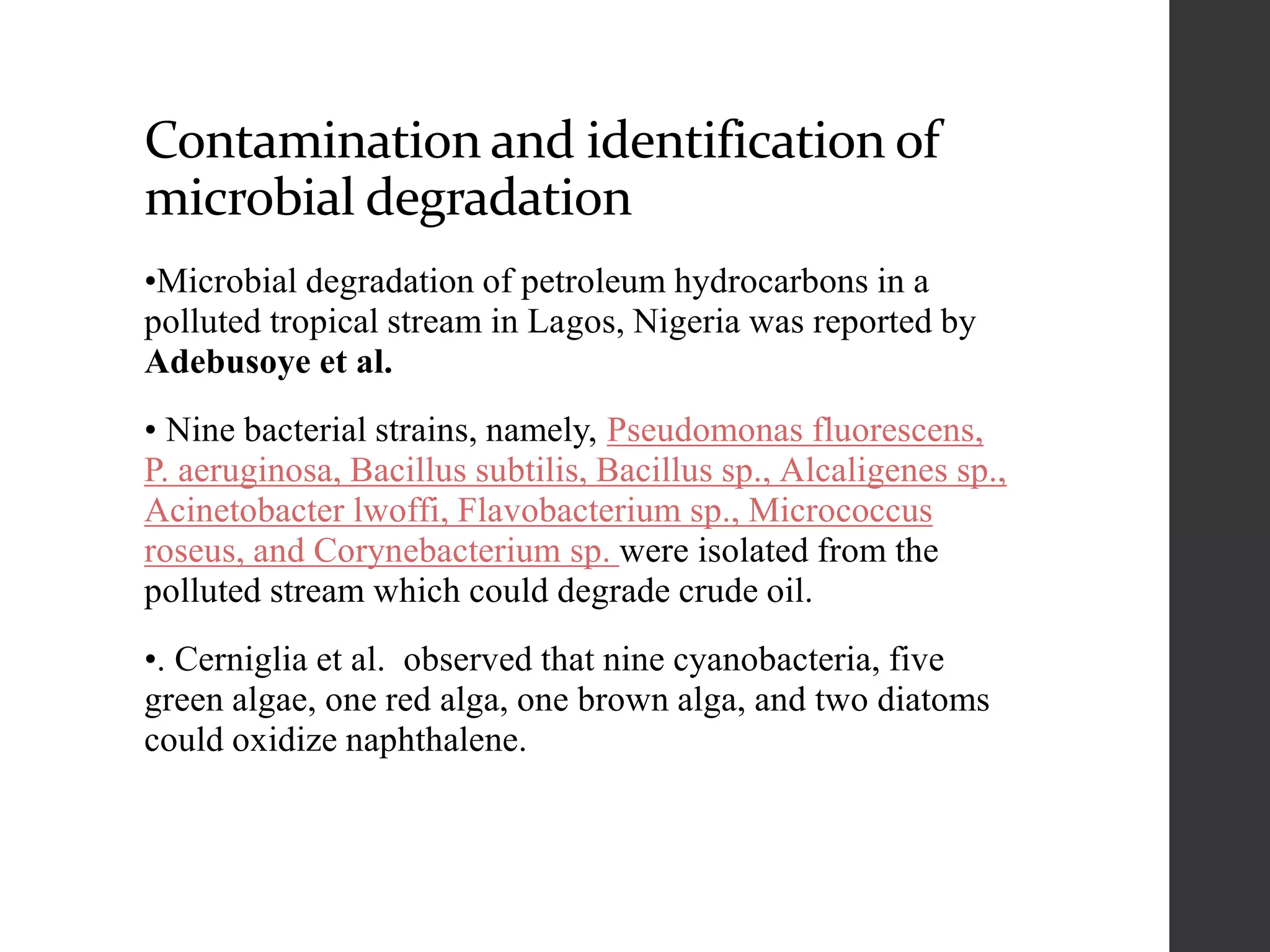 Contamination and identification of
microbial degradation
•Microbial degradation of petroleum hydrocarbons in a
polluted tropical stream in Lagos, Nigeria was reported by
Adebusoye et al.
• Nine bacterial strains, namely, Pseudomonas fluorescens,
P. aeruginosa, Bacillus subtilis, Bacillus sp., Alcaligenes sp.,
Acinetobacter lwoffi, Flavobacterium sp., Micrococcus
roseus, and Corynebacterium sp. were isolated from the
polluted stream which could degrade crude oil.
•. Cerniglia et al. observed that nine cyanobacteria, five
green algae, one red alga, one brown alga, and two diatoms
could oxidize naphthalene.
 
