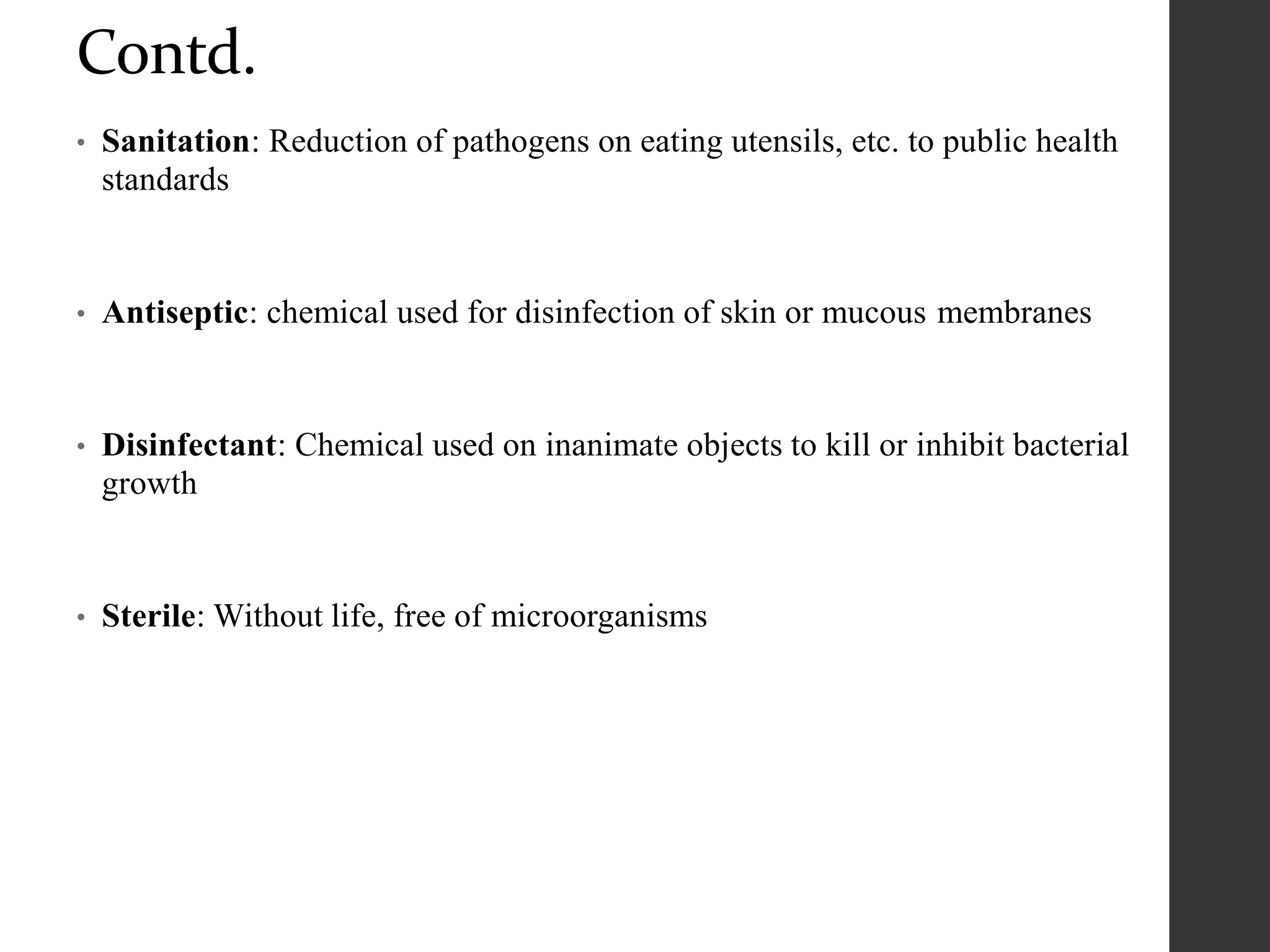 Contd.
• Sanitation: Reduction of pathogens on eating utensils, etc. to public health
standards
• Antiseptic: chemical used for disinfection of skin or mucous membranes
• Disinfectant: Chemical used on inanimate objects to kill or inhibit bacterial
growth
• Sterile: Without life, free of microorganisms
 