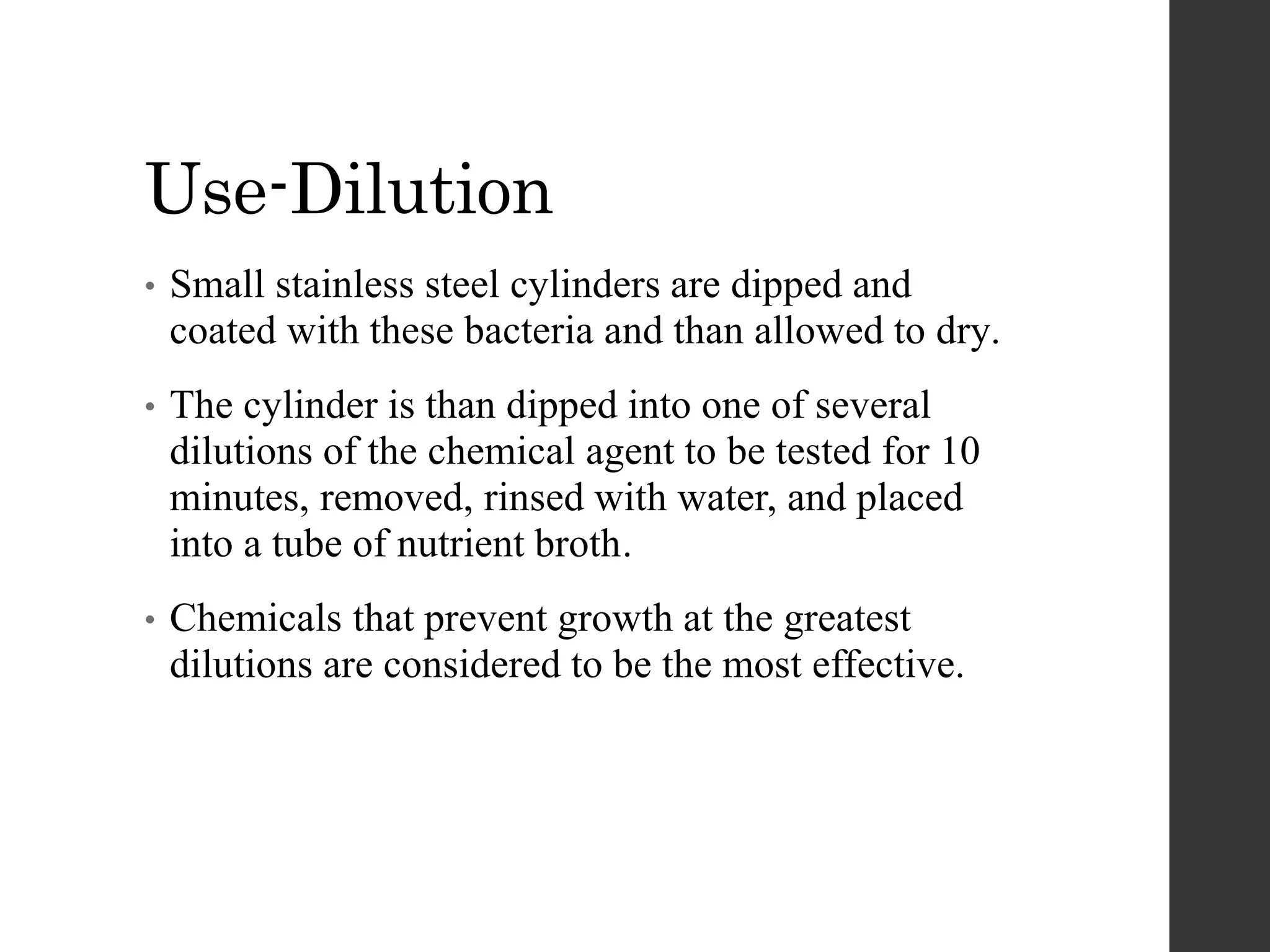 Use-Dilution
• Small stainless steel cylinders are dipped and
coated with these bacteria and than allowed to dry.
• The cylinder is than dipped into one of several
dilutions of the chemical agent to be tested for 10
minutes, removed, rinsed with water, and placed
into a tube of nutrient broth.
• Chemicals that prevent growth at the greatest
dilutions are considered to be the most effective.
 