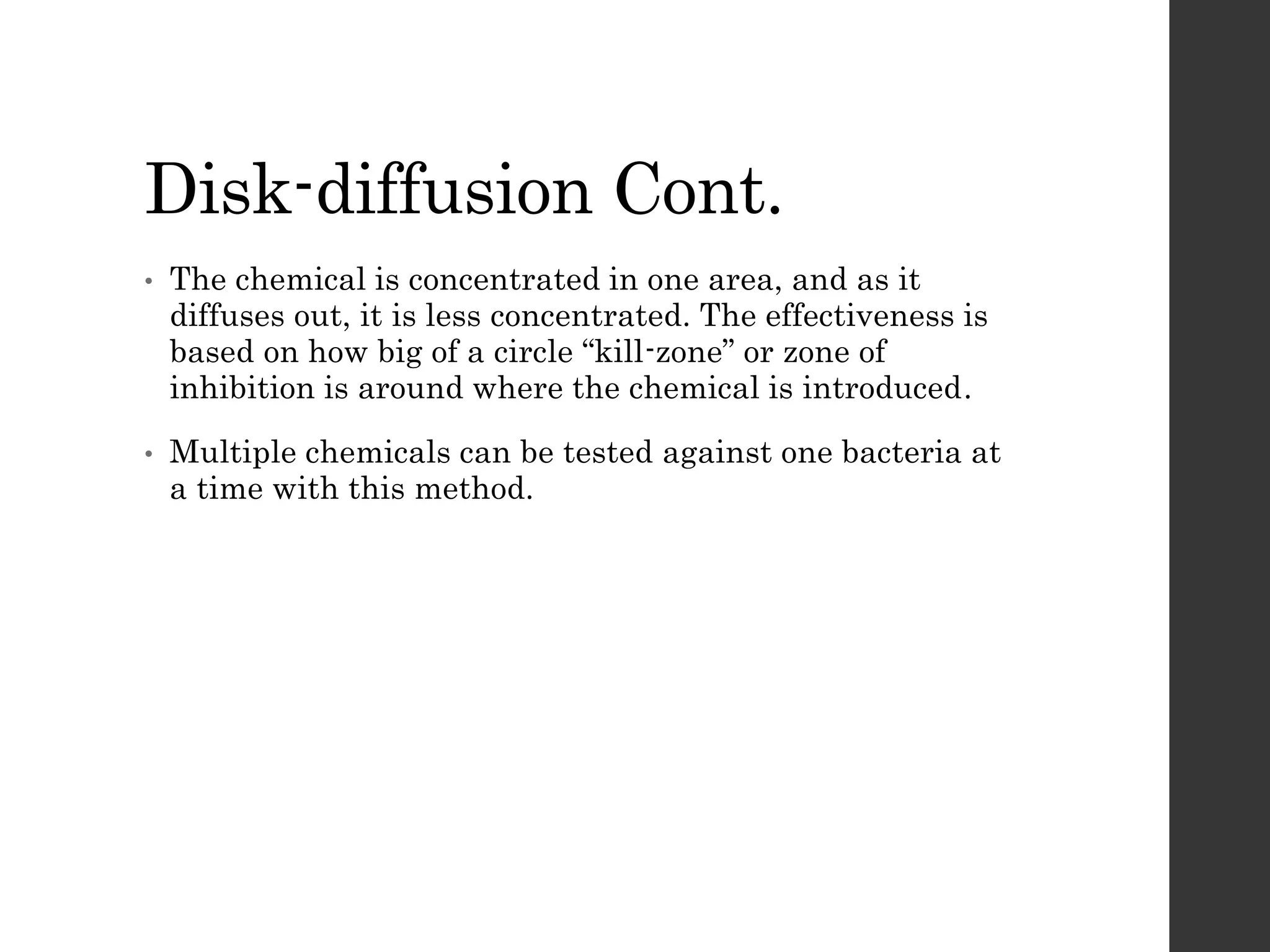 Disk-diffusion Cont.
• The chemical is concentrated in one area, and as it
diffuses out, it is less concentrated. The effectiveness is
based on how big of a circle “kill-zone” or zone of
inhibition is around where the chemical is introduced.
• Multiple chemicals can be tested against one bacteria at
a time with this method.
 