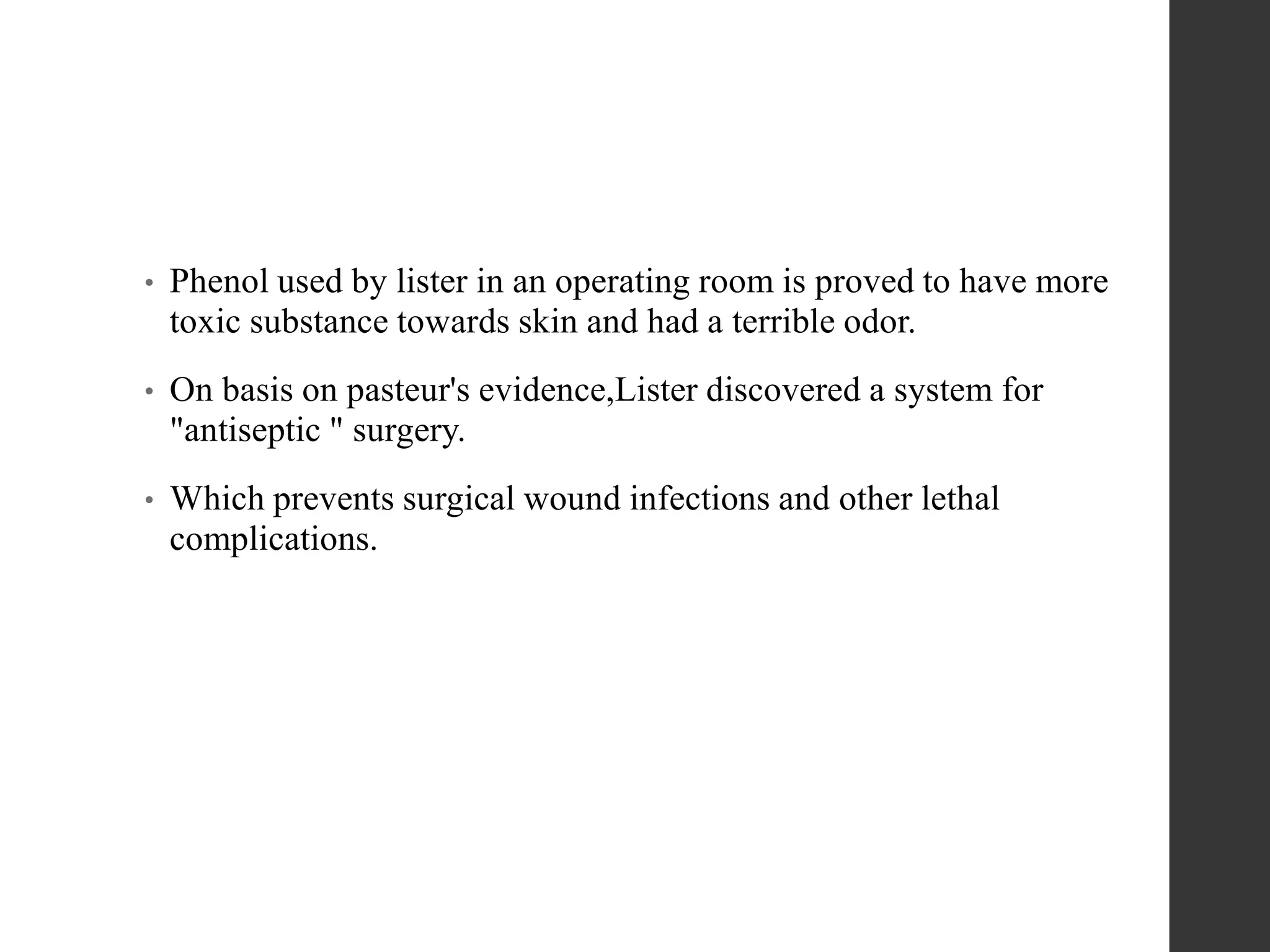 • Phenol used by lister in an operating room is proved to have more
toxic substance towards skin and had a terrible odor.
• On basis on pasteur's evidence,Lister discovered a system for
"antiseptic " surgery.
• Which prevents surgical wound infections and other lethal
complications.
 