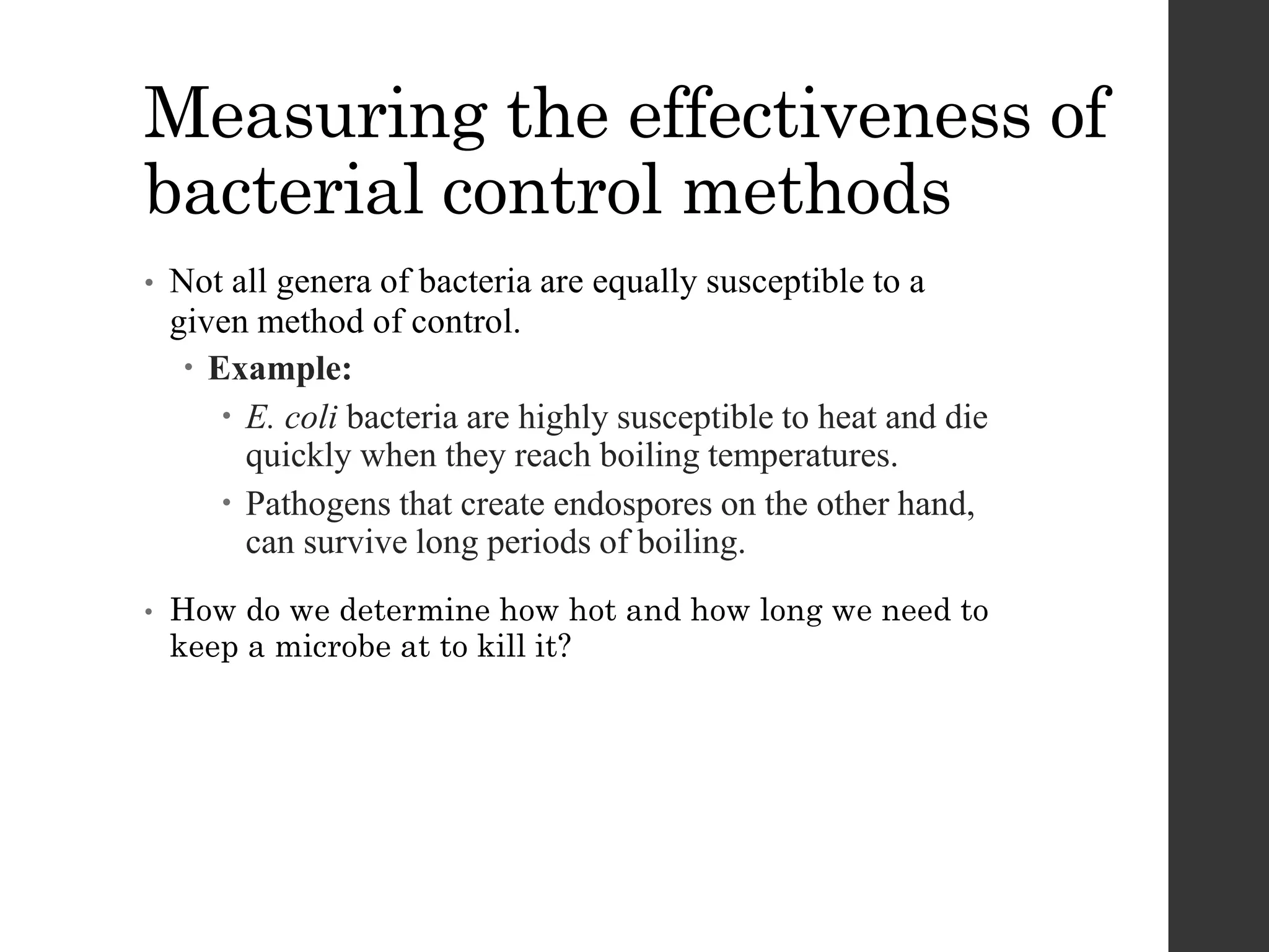Measuring the effectiveness of
bacterial control methods
• Not all genera of bacteria are equally susceptible to a
given method of control.
 Example:
 E. coli bacteria are highly susceptible to heat and die
quickly when they reach boiling temperatures.
 Pathogens that create endospores on the other hand,
can survive long periods of boiling.
• How do we determine how hot and how long we need to
keep a microbe at to kill it?
 