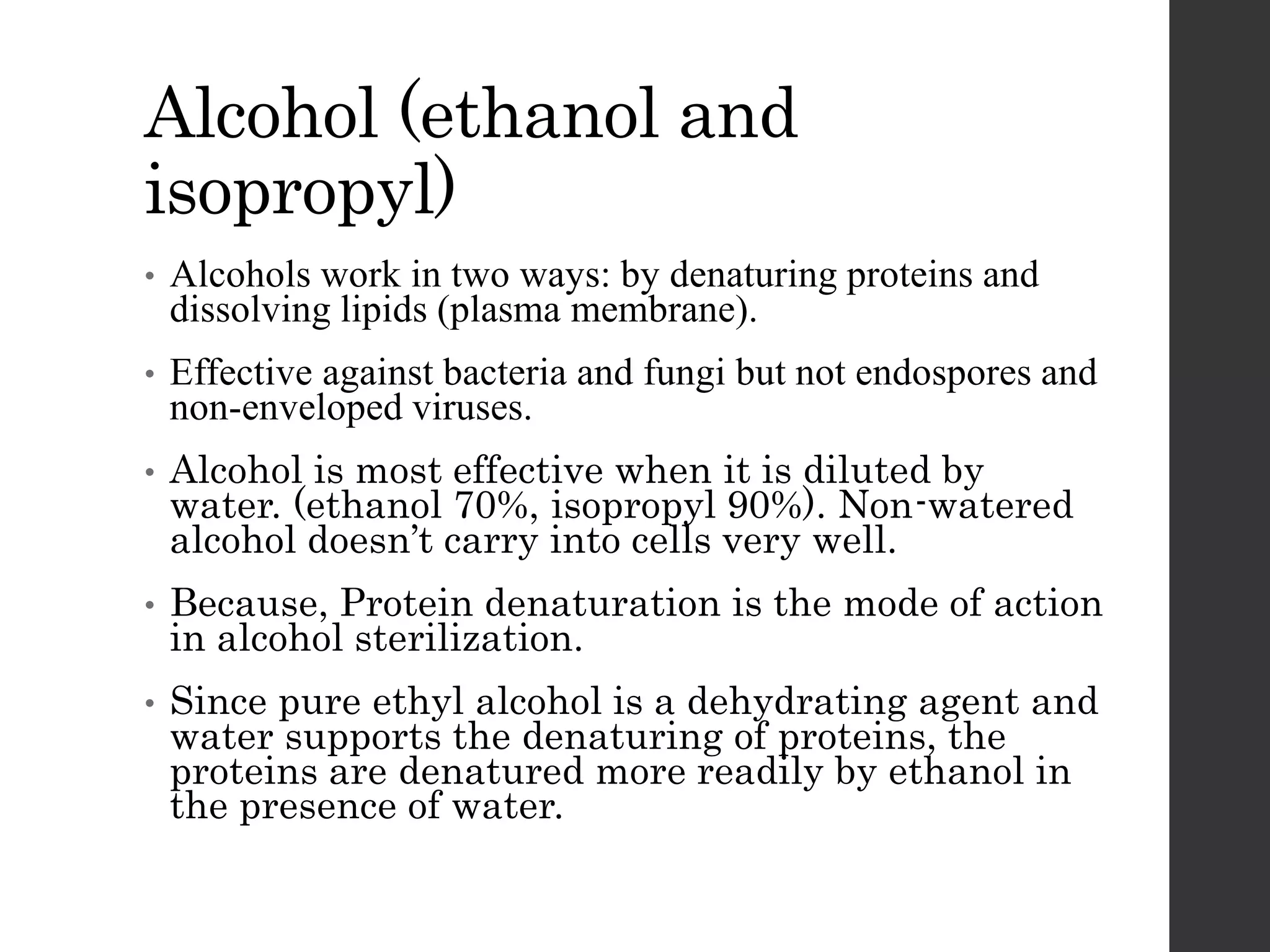 Alcohol (ethanol and
isopropyl)
• Alcohols work in two ways: by denaturing proteins and
dissolving lipids (plasma membrane).
• Effective against bacteria and fungi but not endospores and
non-enveloped viruses.
• Alcohol is most effective when it is diluted by
water. (ethanol 70%, isopropyl 90%). Non-watered
alcohol doesn’t carry into cells very well.
• Because, Protein denaturation is the mode of action
in alcohol sterilization.
• Since pure ethyl alcohol is a dehydrating agent and
water supports the denaturing of proteins, the
proteins are denatured more readily by ethanol in
the presence of water.
 
