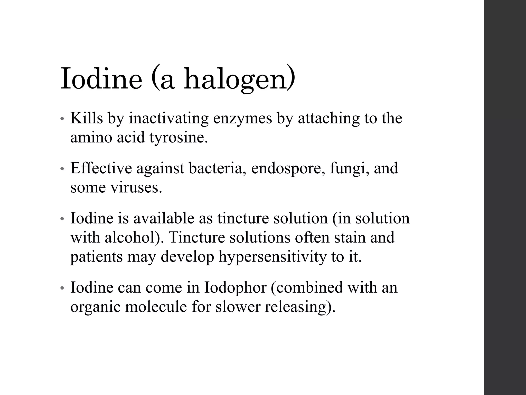Iodine (a halogen)
• Kills by inactivating enzymes by attaching to the
amino acid tyrosine.
• Effective against bacteria, endospore, fungi, and
some viruses.
• Iodine is available as tincture solution (in solution
with alcohol). Tincture solutions often stain and
patients may develop hypersensitivity to it.
• Iodine can come in Iodophor (combined with an
organic molecule for slower releasing).
 