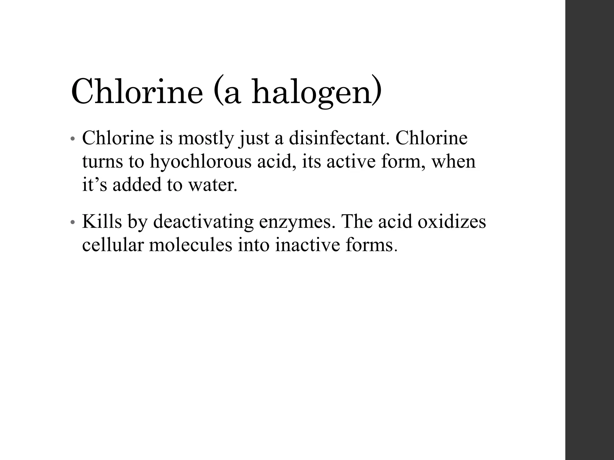 Chlorine (a halogen)
• Chlorine is mostly just a disinfectant. Chlorine
turns to hyochlorous acid, its active form, when
it’s added to water.
• Kills by deactivating enzymes. The acid oxidizes
cellular molecules into inactive forms.
 