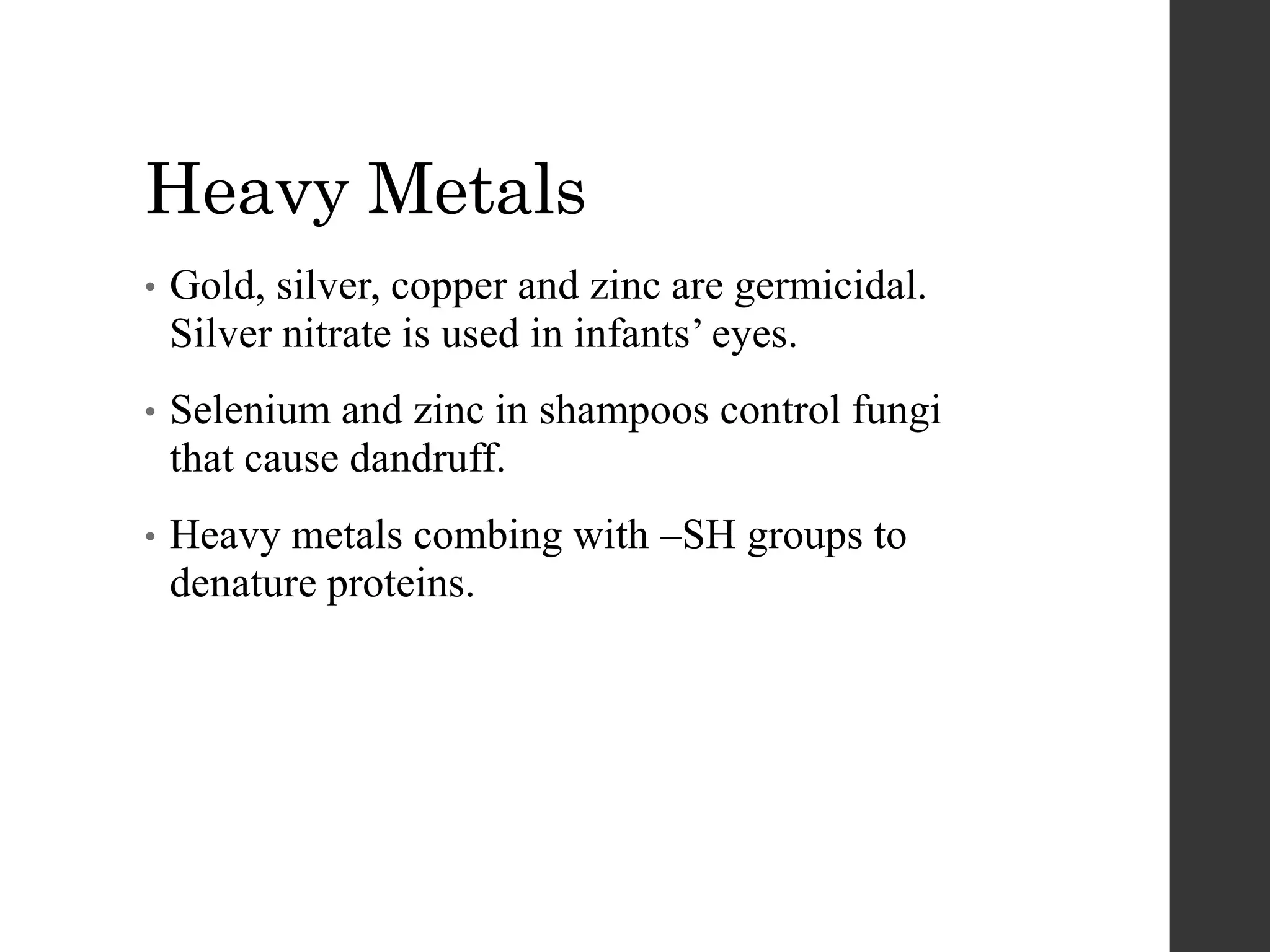 Heavy Metals
• Gold, silver, copper and zinc are germicidal.
Silver nitrate is used in infants’ eyes.
• Selenium and zinc in shampoos control fungi
that cause dandruff.
• Heavy metals combing with –SH groups to
denature proteins.
 