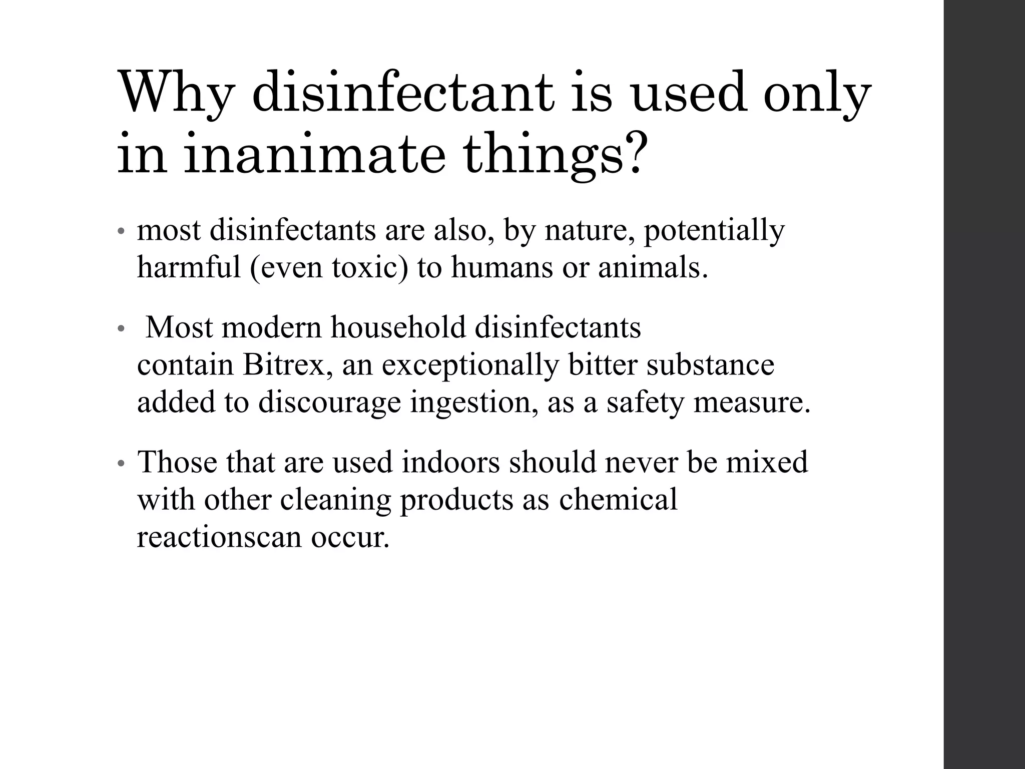 Why disinfectant is used only
in inanimate things?
• most disinfectants are also, by nature, potentially
harmful (even toxic) to humans or animals.
• Most modern household disinfectants
contain Bitrex, an exceptionally bitter substance
added to discourage ingestion, as a safety measure.
• Those that are used indoors should never be mixed
with other cleaning products as chemical
reactionscan occur.
 