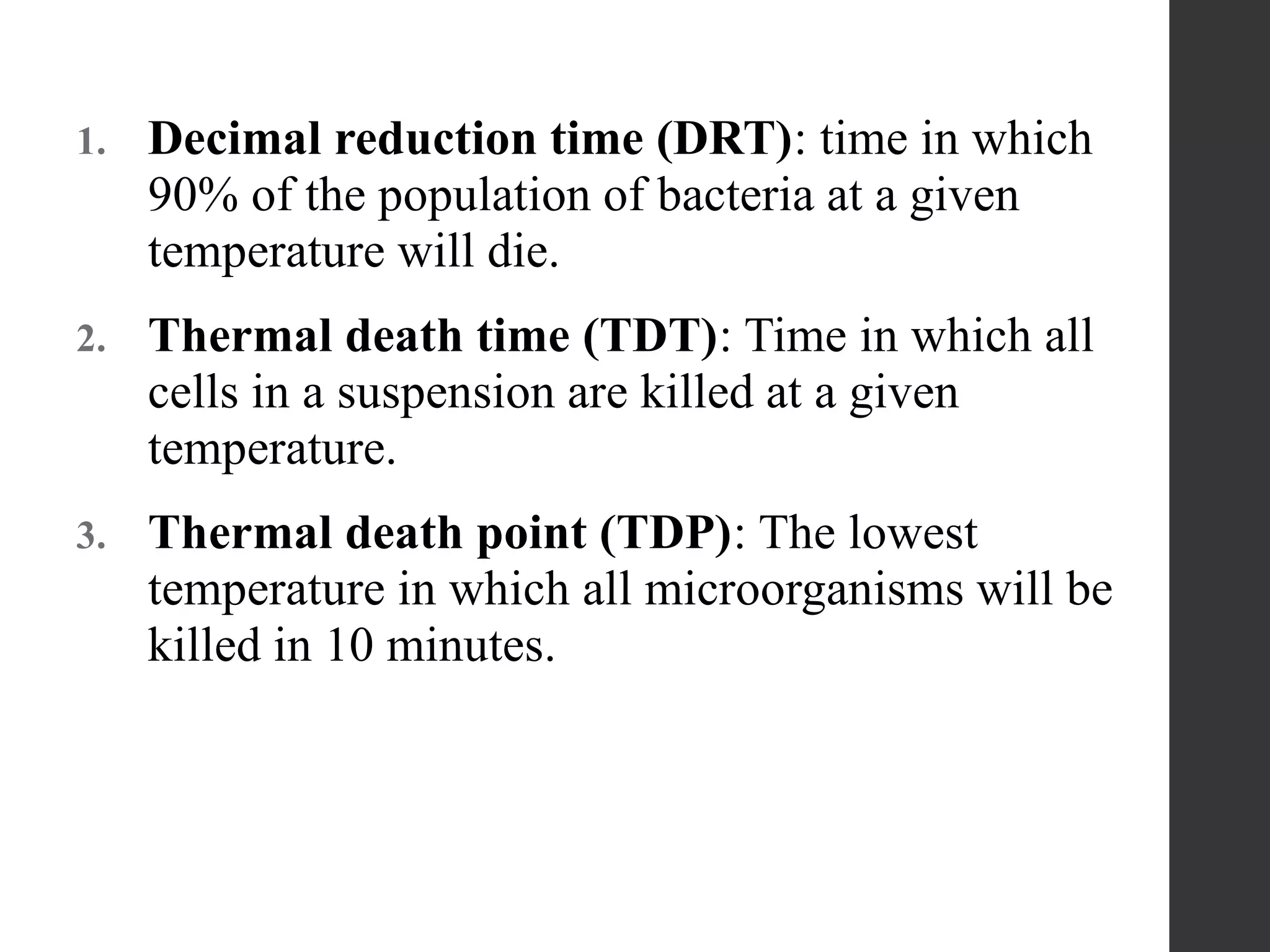 1. Decimal reduction time (DRT): time in which
90% of the population of bacteria at a given
temperature will die.
2. Thermal death time (TDT): Time in which all
cells in a suspension are killed at a given
temperature.
3. Thermal death point (TDP): The lowest
temperature in which all microorganisms will be
killed in 10 minutes.
 
