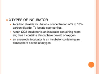  3 TYPES OF INCUBATOR
 A carbon dioxide incubator – concentration of 5 to 10%
carbon dioxide. To isolate capnophiles.
 A non CO2 incubator is an incubator containing room
air; thus it contains atmosphere devoid of oxygen.
 an anaerobic incubator is an incubator containing an
atmosphere devoid of oxygen.
 