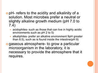  pH- refers to the acidity and alkalinity of a
solution. Most microbes prefer a neutral or
slightly alkaline growth medium (pH 7.0 to
7.4)
 acidophiles- such as those that can live in highly acidic
environments such as pH 2 to 5)
 alkaliphiles- prefer an alkaline environment 9pH greater
than 8.5), such as is found inside the intestine(pH 9)
 gaseous atmosphere- to grow a particular
microorganism in the laboratory, it is
necessary to provide the atmosphere that it
requires.
 