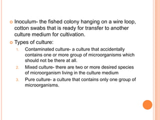  Inoculum- the fished colony hanging on a wire loop,
cotton swabs that is ready for transfer to another
culture medium for cultivation.
 Types of culture:
1. Contaminated culture- a culture that accidentally
contains one or more group of microorganisms which
should not be there at all.
2. Mixed culture- there are two or more desired species
of microorganism living in the culture medium
3. Pure culture- a culture that contains only one group of
microorganisms.
 
