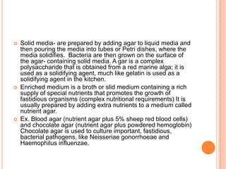  Solid media- are prepared by adding agar to liquid media and
then pouring the media into tubes or Petri dishes, where the
media solidifies. Bacteria are then grown on the surface of
the agar- containing solid media. A gar is a complex
polysaccharide that is obtained from a red marine alga; it is
used as a solidifying agent, much like gelatin is used as a
solidifying agent in the kitchen.
 Enriched medium is a broth or slid medium containing a rich
supply of special nutrients that promotes the growth of
fastidious organisms (complex nutritional requirements) It is
usually prepared by adding extra nutrients to a medium called
nutrient agar.
 Ex. Blood agar (nutrient agar plus 5% sheep red blood cells)
and chocolate agar (nutrient agar plus powdered hemoglobin)
Chocolate agar is used to culture important, fastidious,
bacterial pathogens, like Neisseriae gonorrhoeae and
Haemophilus influenzae.
 