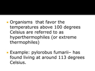 

Organisms that favor the
temperatures above 100 degrees
Celsius are referred to as
hyperthermophiles (or extreme
thermophiles)



Example: pylorobus fumarii– has
found living at around 113 degrees
Celsius.

 