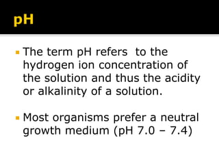 

The term pH refers to the
hydrogen ion concentration of
the solution and thus the acidity
or alkalinity of a solution.



Most organisms prefer a neutral
growth medium (pH 7.0 – 7.4)

 