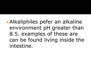  Alkaliphiles

pefer an alkaline
environment pH greater than
8.5. examples of these are
can be found living inside the
intestine.

 
