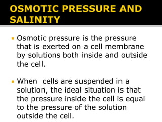 

Osmotic pressure is the pressure
that is exerted on a cell membrane
by solutions both inside and outside
the cell.



When cells are suspended in a
solution, the ideal situation is that
the pressure inside the cell is equal
to the pressure of the solution
outside the cell.

 