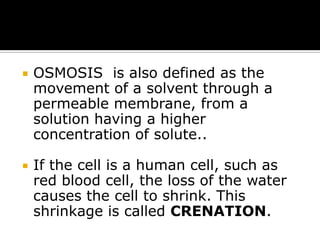 

OSMOSIS is also defined as the
movement of a solvent through a
permeable membrane, from a
solution having a higher
concentration of solute..



If the cell is a human cell, such as
red blood cell, the loss of the water
causes the cell to shrink. This
shrinkage is called CRENATION.

 