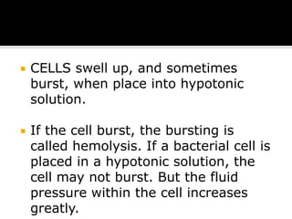 

CELLS swell up, and sometimes
burst, when place into hypotonic
solution.



If the cell burst, the bursting is
called hemolysis. If a bacterial cell is
placed in a hypotonic solution, the
cell may not burst. But the fluid
pressure within the cell increases
greatly.

 