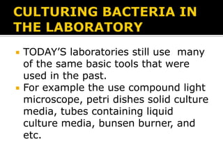 



TODAY’S laboratories still use many
of the same basic tools that were
used in the past.
For example the use compound light
microscope, petri dishes solid culture
media, tubes containing liquid
culture media, bunsen burner, and
etc.

 