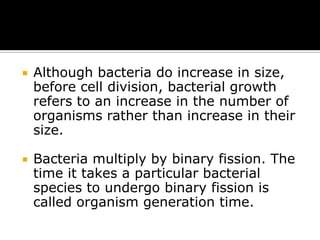

Although bacteria do increase in size,
before cell division, bacterial growth
refers to an increase in the number of
organisms rather than increase in their
size.



Bacteria multiply by binary fission. The
time it takes a particular bacterial
species to undergo binary fission is
called organism generation time.

 