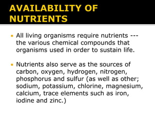 

All living organisms require nutrients --the various chemical compounds that
organisms used in order to sustain life.



Nutrients also serve as the sources of
carbon, oxygen, hydrogen, nitrogen,
phosphorus and sulfur (as well as other;
sodium, potassium, chlorine, magnesium,
calcium, trace elements such as iron,
iodine and zinc.)

 