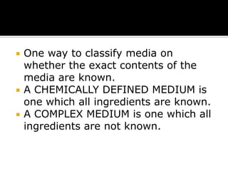 




One way to classify media on
whether the exact contents of the
media are known.
A CHEMICALLY DEFINED MEDIUM is
one which all ingredients are known.
A COMPLEX MEDIUM is one which all
ingredients are not known.

 
