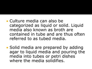 

Culture media can also be
categorized as liquid or solid. Liquid
media also known as broth are
contained in tube and are thus often
referred to as tubed media.



Solid media are prepared by adding
agar to liquid media and pouring the
media into tubes or petri dishes
where the media solidifies.

 