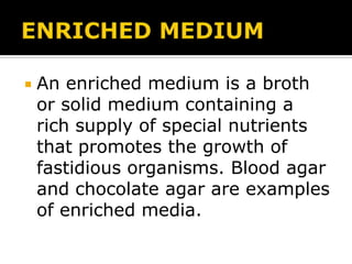 

An enriched medium is a broth
or solid medium containing a
rich supply of special nutrients
that promotes the growth of
fastidious organisms. Blood agar
and chocolate agar are examples
of enriched media.

 